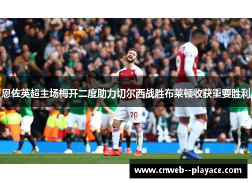 恩佐英超主场梅开二度助力切尔西战胜布莱顿收获重要胜利 恩佐英超主场梅开二度助力切尔西战胜布莱顿收获重要胜利