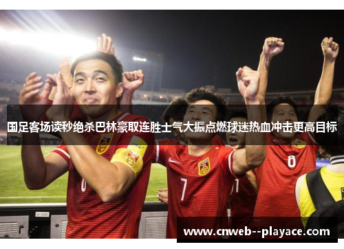 国足客场读秒绝杀巴林豪取连胜士气大振点燃球迷热血冲击更高目标 国足客场读秒绝杀巴林豪取连胜士气大振点燃球迷热血冲击更高目标