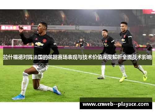 拉什福德对阵法国的英超赛场表现与技术价值深度解析全面战术影响